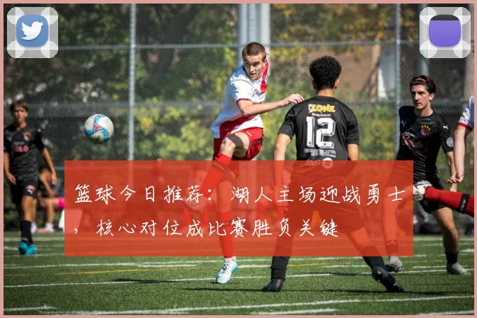 篮球今日推荐：湖人主场迎战勇士，核心对位成比赛胜负关键