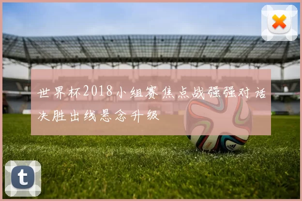 世界杯2018小组赛焦点战强强对话决胜出线悬念升级