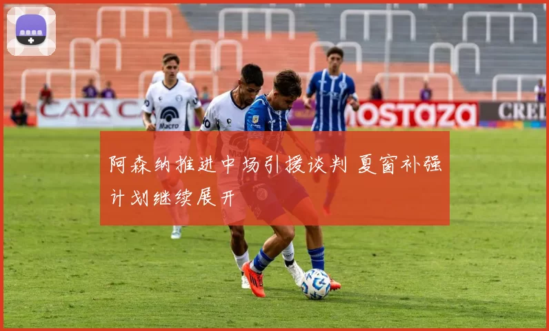 阿森纳推进中场引援谈判 夏窗补强计划继续展开