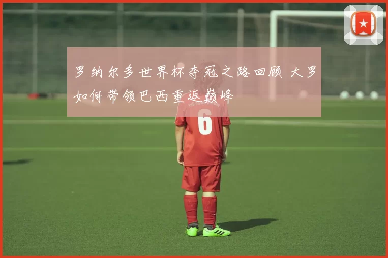 罗纳尔多世界杯夺冠之路回顾 大罗如何带领巴西重返巅峰