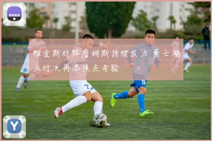 维金斯对阵詹姆斯持续发力 勇士湖人对决再添焦点考验