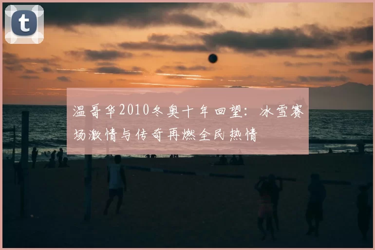 温哥华2010冬奥十年回望：冰雪赛场激情与传奇再燃全民热情