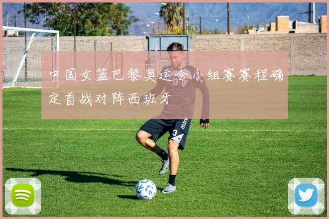 中国女篮巴黎奥运会小组赛赛程确定首战对阵西班牙