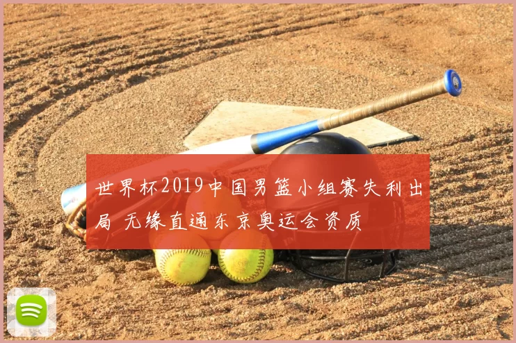 世界杯2019中国男篮小组赛失利出局 无缘直通东京奥运会资质