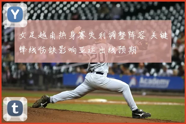 女足越南热身赛失利调整阵容 关键锋线伤缺影响亚运出线预期