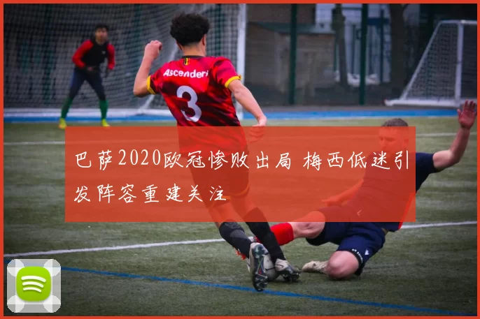 巴萨2020欧冠惨败出局 梅西低迷引发阵容重建关注