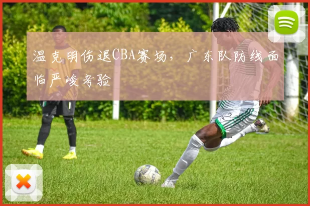 温克明伤退CBA赛场,广东队防线面临严峻考验