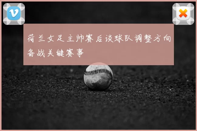 荷兰女足主帅赛后谈球队调整方向备战关键赛事