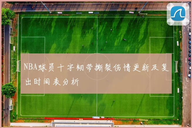 NBA球员十字韧带撕裂伤情更新及复出时间表分析