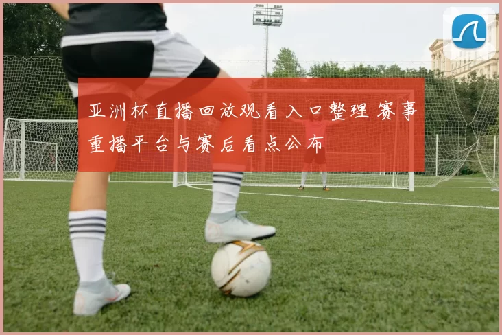 亚洲杯直播回放观看入口整理 赛事重播平台与赛后看点公布