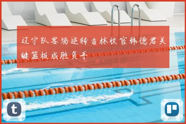 辽宁队客场逆转吉林收官韩德君关键篮板成胜负手