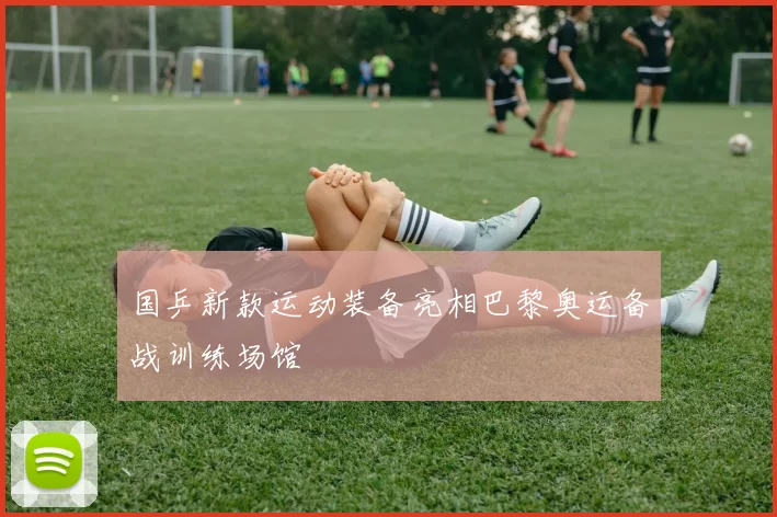 国乒新款运动装备亮相巴黎奥运备战训练场馆