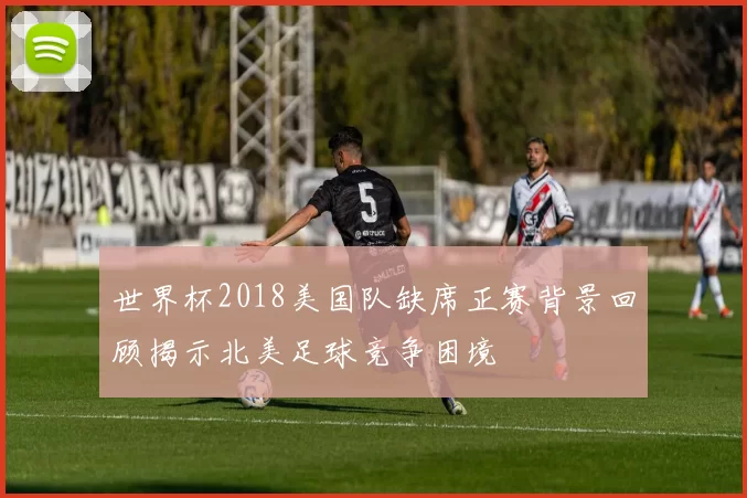 世界杯2018美国队缺席正赛背景回顾揭示北美足球竞争困境