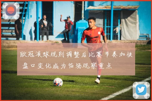 欧冠滚球规则调整后比赛节奏加快 盘口变化成为临场观察重点
