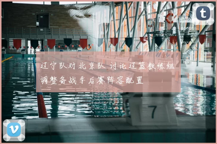 辽宁队对北京队 讨论辽篮教练组 调整备战季后赛阵容配置