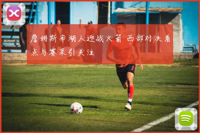 詹姆斯率湖人迎战火箭 西部对决看点与赛果引关注