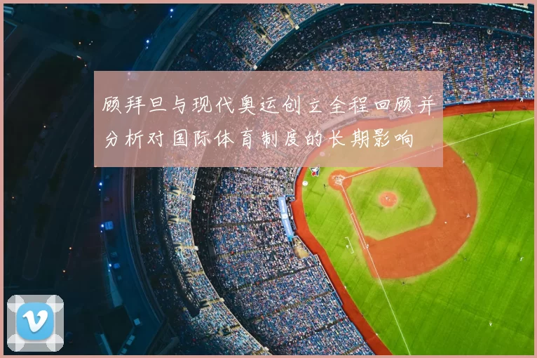 顾拜旦与现代奥运创立全程回顾并分析对国际体育制度的长期影响