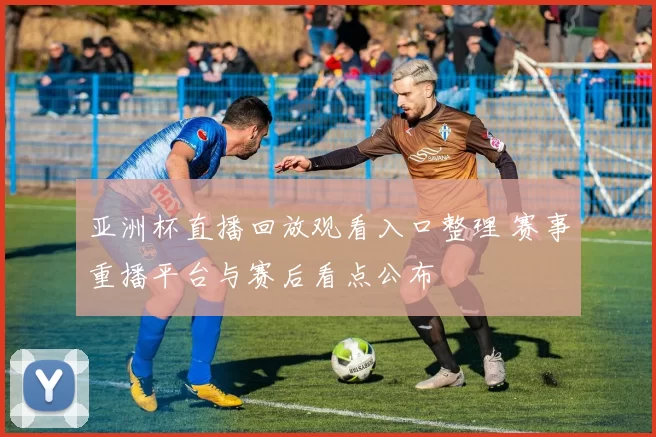 亚洲杯直播回放观看入口整理 赛事重播平台与赛后看点公布