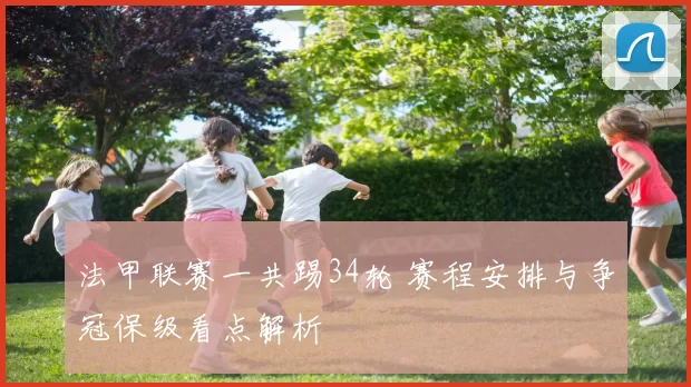 法甲联赛一共踢34轮 赛程安排与争冠保级看点解析