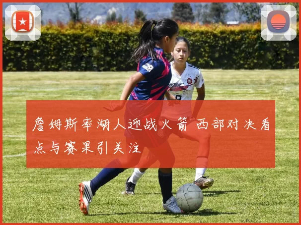 詹姆斯率湖人迎战火箭 西部对决看点与赛果引关注