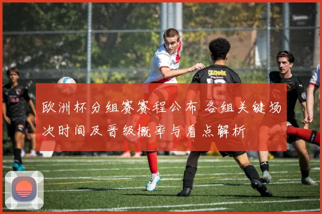 欧洲杯分组赛赛程公布 各组关键场次时间及晋级概率与看点解析