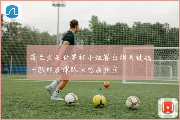 荷兰女足世界杯小组赛出线关键战一触即发球队状态成焦点
