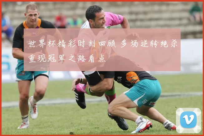 世界杯精彩时刻回顾 多场逆转绝杀重现冠军之路看点