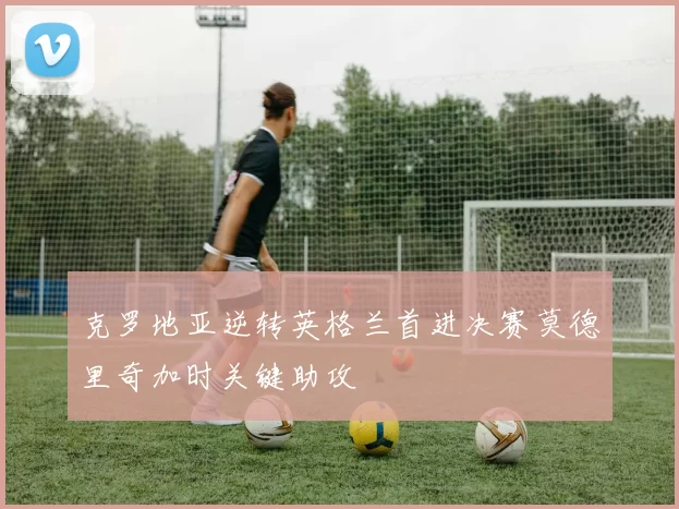 克罗地亚逆转英格兰首进决赛莫德里奇加时关键助攻