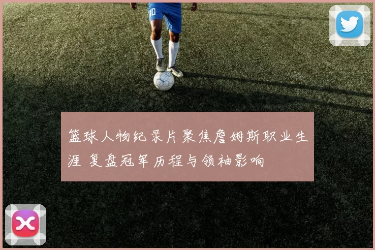 篮球人物纪录片聚焦詹姆斯职业生涯 复盘冠军历程与领袖影响