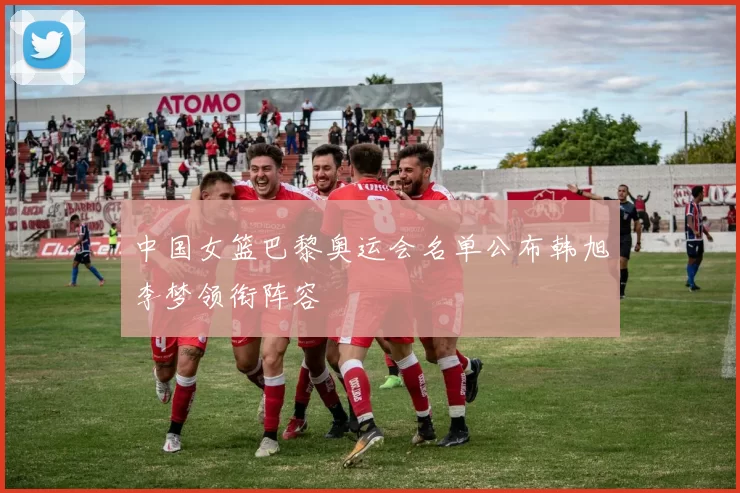 中国女篮巴黎奥运会名单公布韩旭李梦领衔阵容