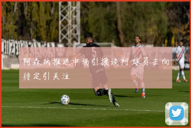 阿森纳推进中场引援谈判 球员去向待定引关注