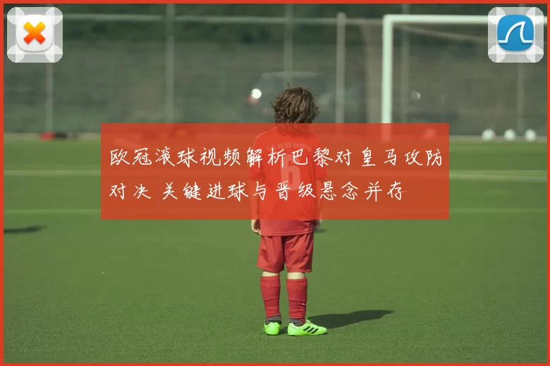 欧冠滚球视频解析巴黎对皇马攻防对决 关键进球与晋级悬念并存