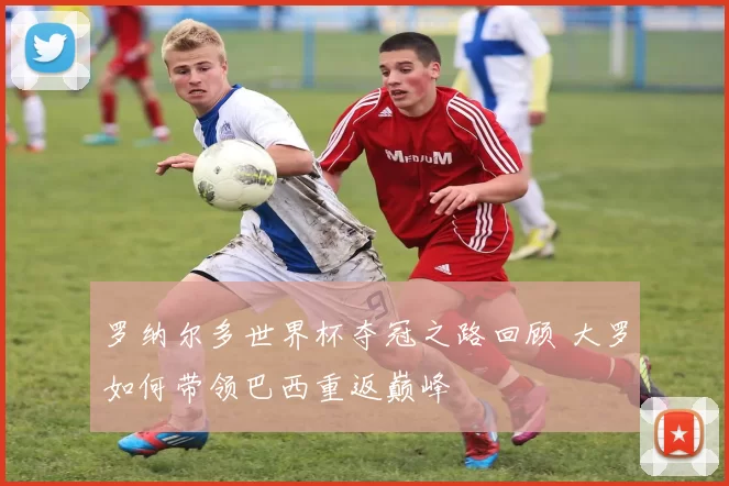 罗纳尔多世界杯夺冠之路回顾 大罗如何带领巴西重返巅峰