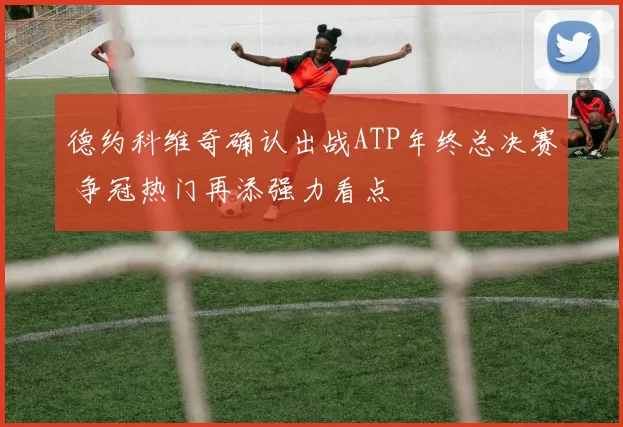 德约科维奇确认出战ATP年终总决赛 争冠热门再添强力看点