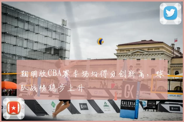 鞠明欣CBA赛季场均得分创新高，球队战绩稳步上升