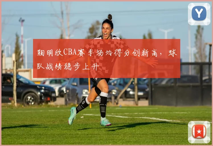 鞠明欣CBA赛季场均得分创新高，球队战绩稳步上升