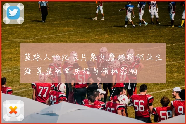 篮球人物纪录片聚焦詹姆斯职业生涯 复盘冠军历程与领袖影响