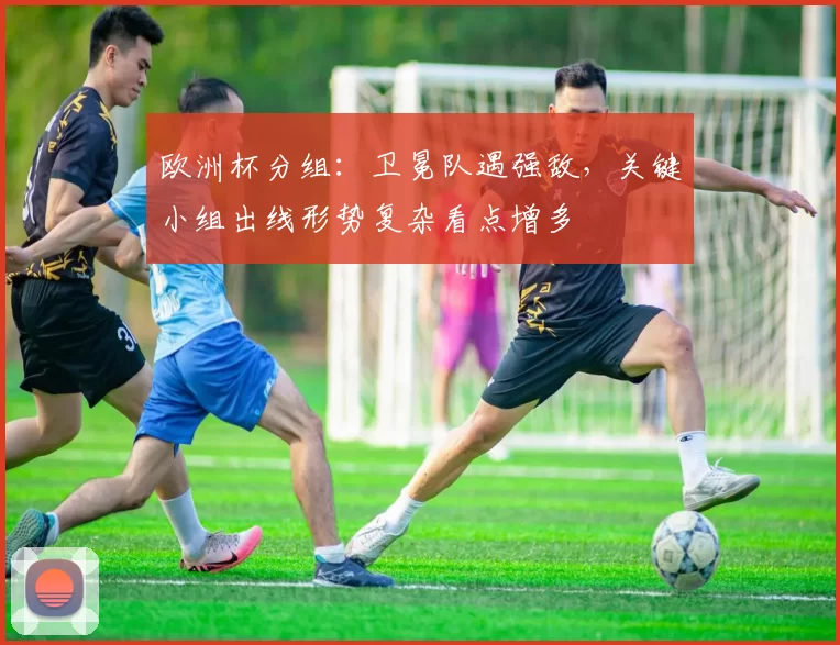欧洲杯分组：卫冕队遇强敌，关键小组出线形势复杂看点增多