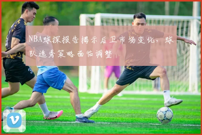 NBA球探报告揭示后卫市场变化，球队选秀策略面临调整