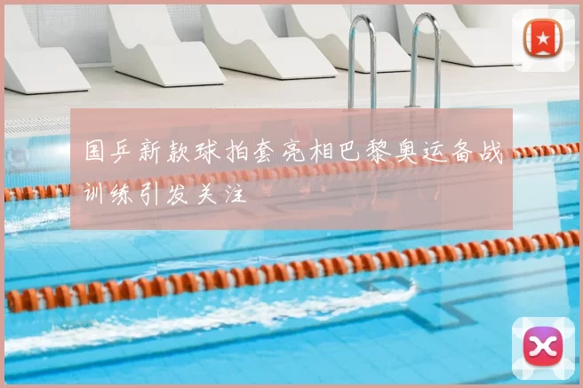 国乒新款球拍套亮相巴黎奥运备战训练引发关注