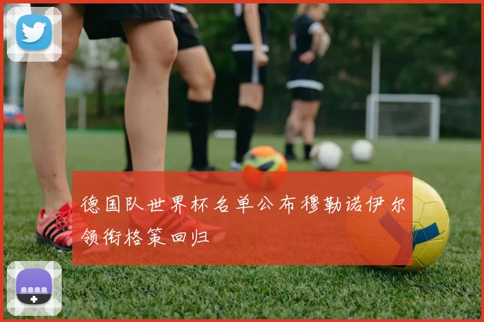 德国队世界杯名单公布穆勒诺伊尔领衔格策回归