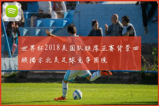 世界杯2018美国队缺席正赛背景回顾揭示北美足球竞争困境