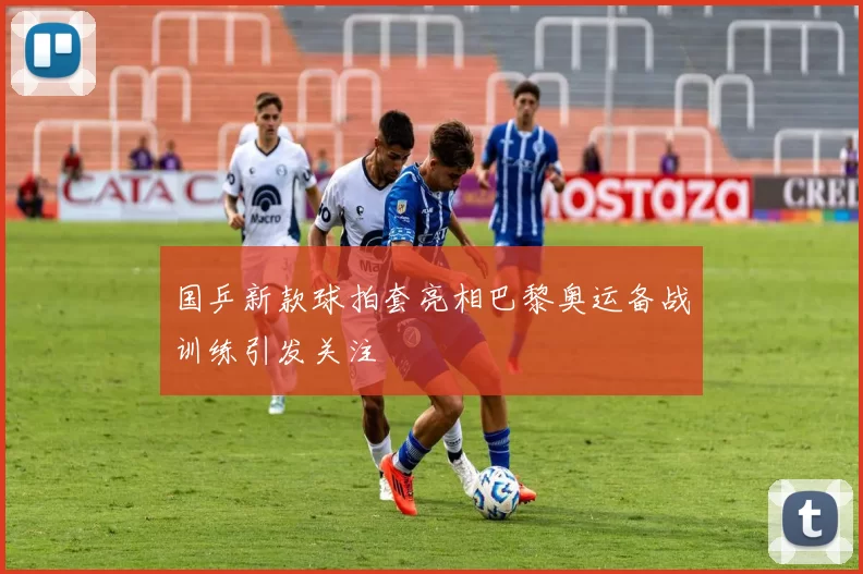 国乒新款球拍套亮相巴黎奥运备战训练引发关注