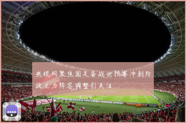 央视网聚焦国足备战世预赛冲刺阶段主力阵容调整引关注
