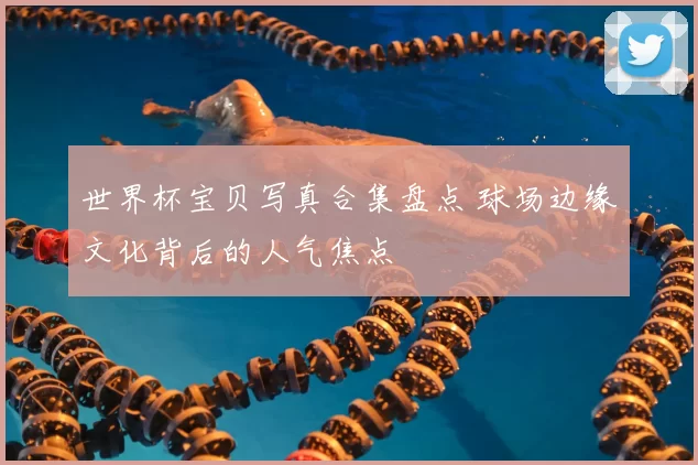 世界杯宝贝写真合集盘点 球场边缘文化背后的人气焦点