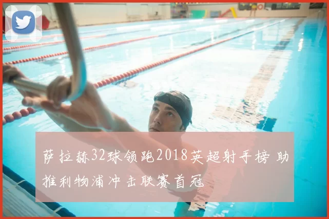 萨拉赫32球领跑2018英超射手榜 助推利物浦冲击联赛首冠