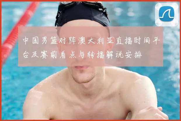 中国男篮对阵澳大利亚直播时间平台及赛前看点与转播解说安排