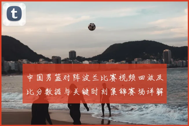 中国男篮对阵波兰比赛视频回放及比分数据与关键时刻集锦赛场详解