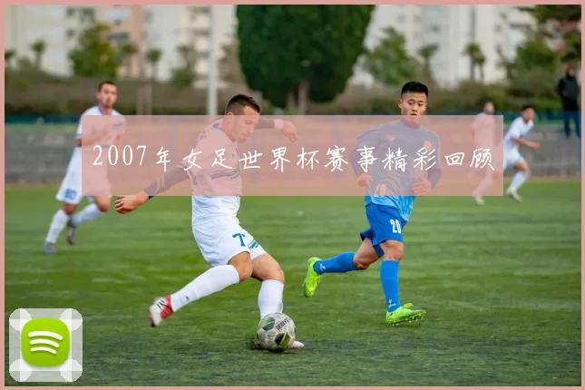 2007年女足世界杯赛事精彩回顾