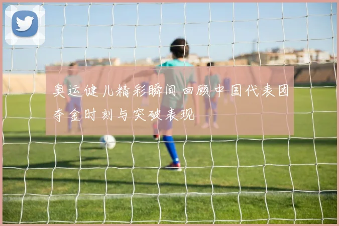 奥运健儿精彩瞬间回顾中国代表团夺金时刻与突破表现